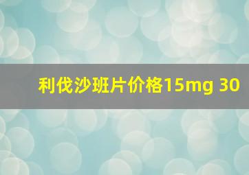 利伐沙班片价格15mg 30